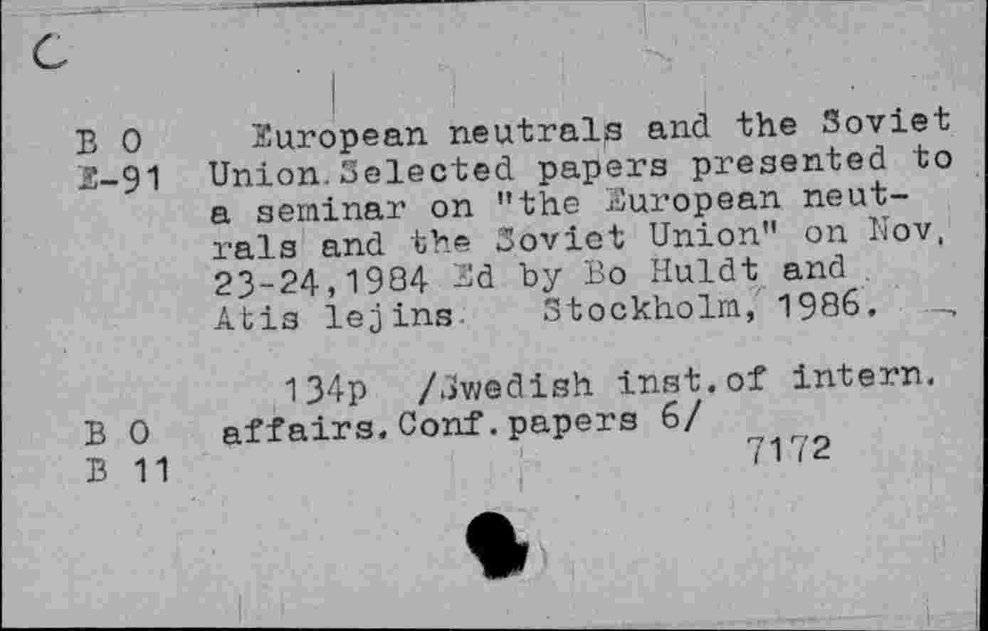 ﻿B 0
3-91
European neutrals and the Soviet Union.Selected papers presented to a seminar on "the European neutrals and the Soviet Union" on Nov, 23-24,1934 3d by Bo Huldt and Atis iejins Stockholm, 1986.
B 0
B 11
134p /Swedish inst.of intern, affairs.Conf.papers 6/
7172